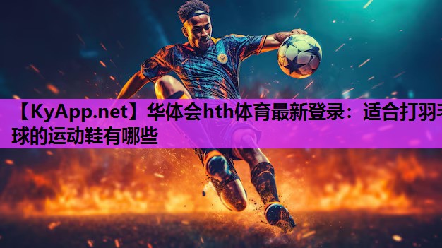 华体会hth体育最新登录：适合打羽毛球的运动鞋有哪些