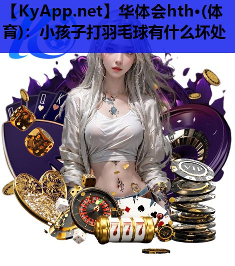 华体会hth·(体育)：小孩子打羽毛球有什么坏处